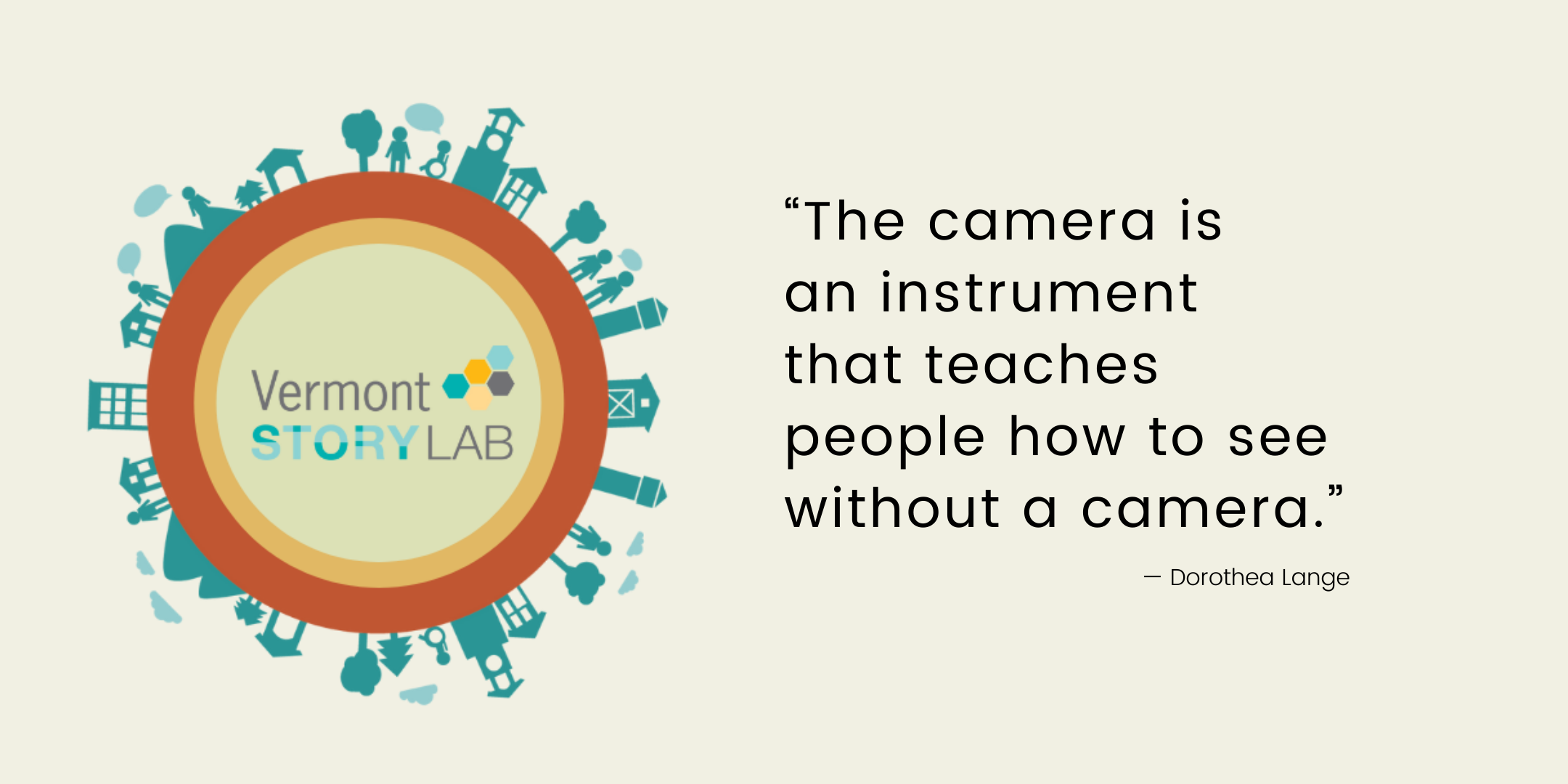 Quote: "The camera is an instrument that teaches how to see without a camera." -- Dorothea Lange